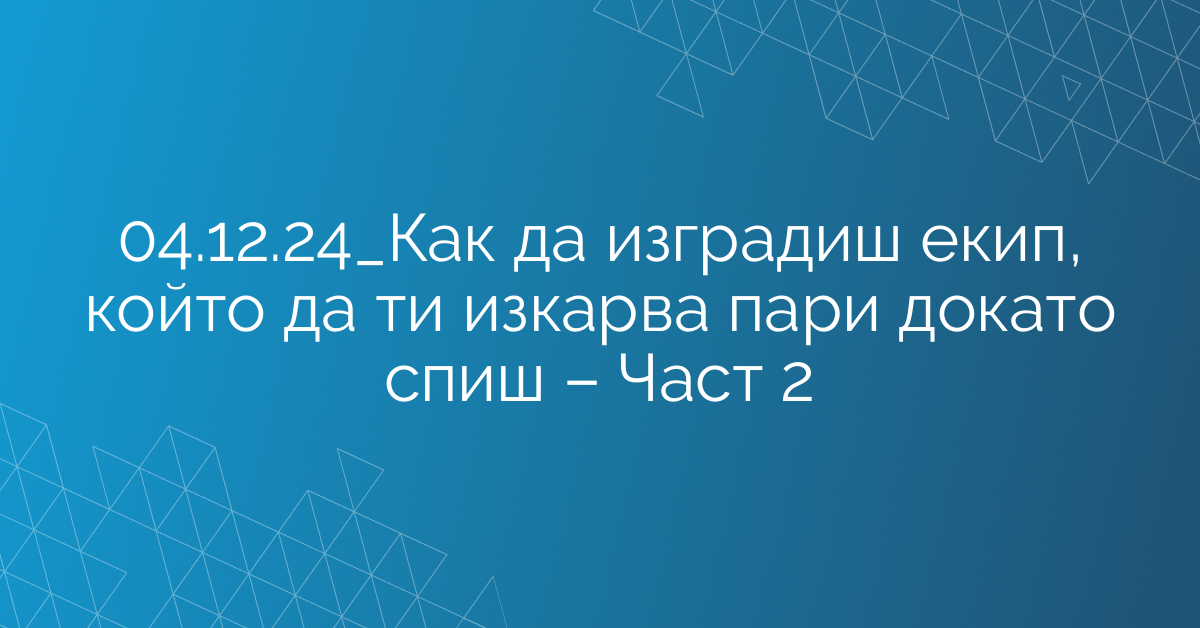 04.12.24_Как да изградиш екип, който да ти изкарва пари докато спиш – Част 2
