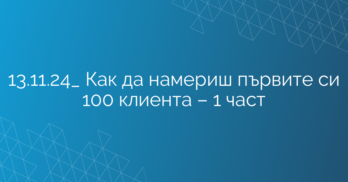 13.11.24_ Как да намериш първите си 100 клиента – 1 част