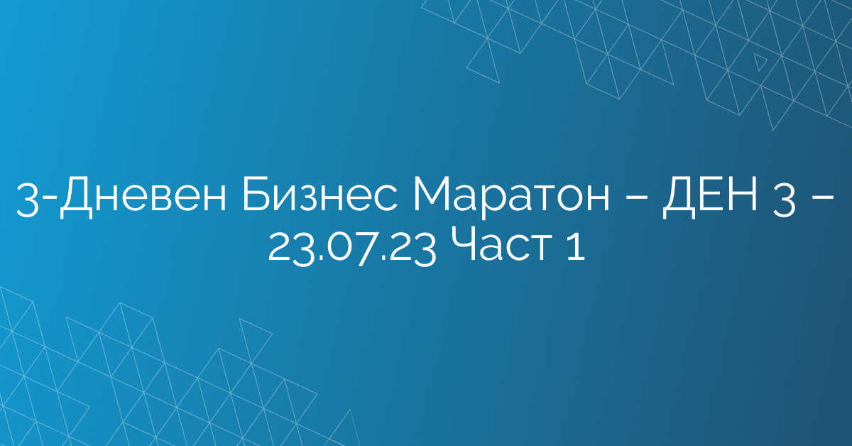 3-Дневен Бизнес Маратон – ДЕН 3 – 23.07.23 Част 1