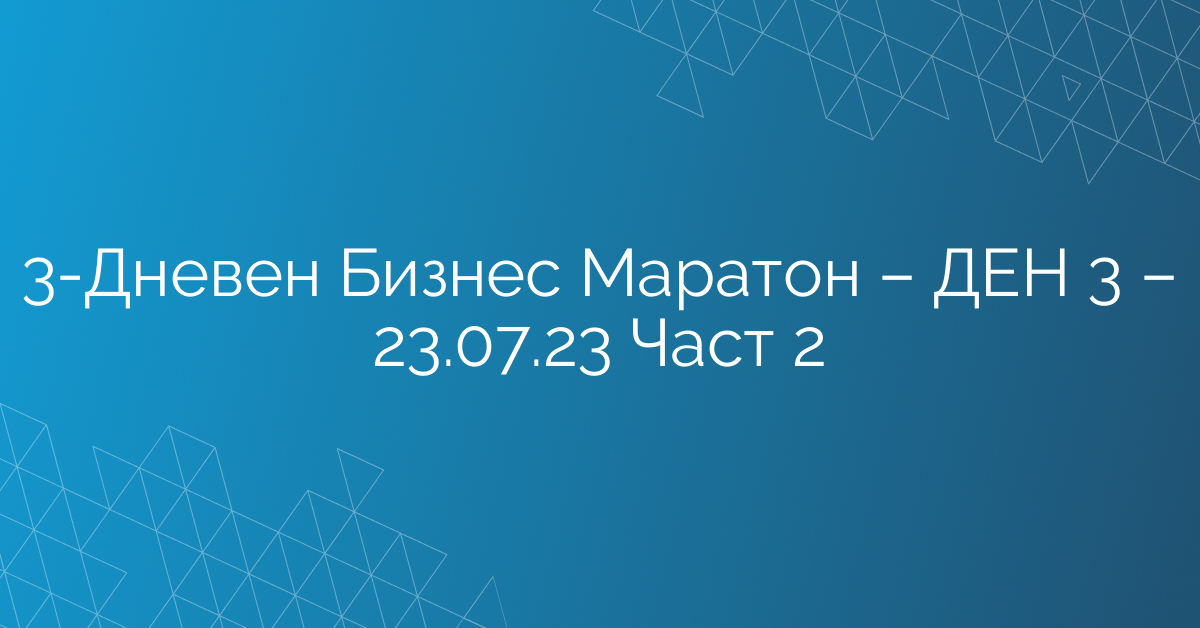 3-Дневен Бизнес Маратон – ДЕН 3 – 23.07.23 Част 2