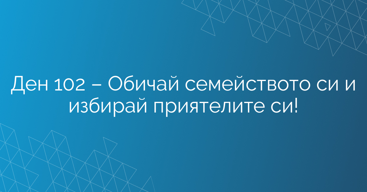 Ден 102 – Обичай семейството си и избирай приятелите си!
