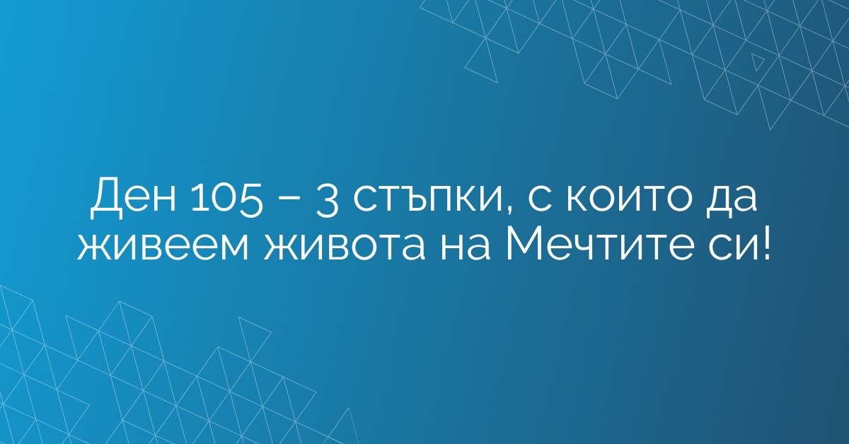Ден 105 – 3 стъпки, с които да живеем живота на Мечтите си!