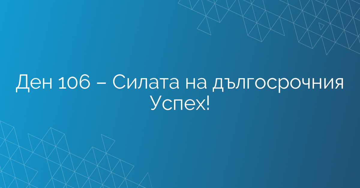 Ден 106 – Силата на дългосрочния Успех!