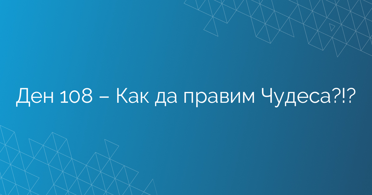 Ден 108 – Как да правим Чудеса?!?