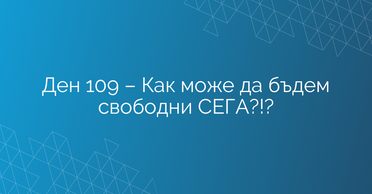 Ден 109 – Как може да бъдем свободни СЕГА?!?