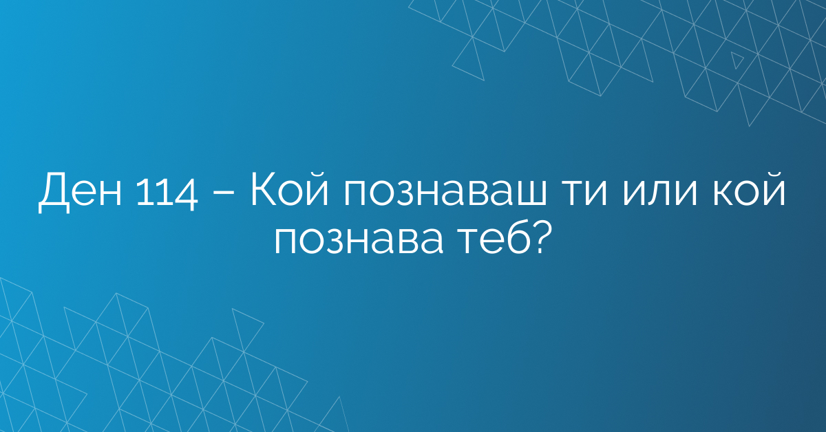 Ден 114 – Кой познаваш ти или кой познава теб?