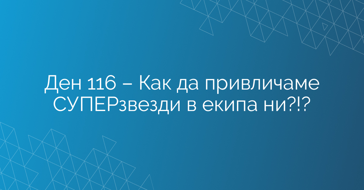 Ден 116 – Как да привличаме СУПЕРзвезди в екипа ни?!?