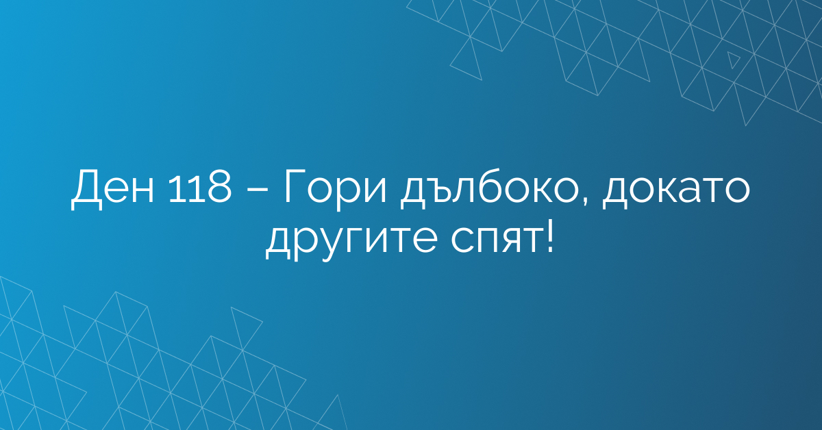 Ден 118 – Гори дълбоко, докато другите спят!