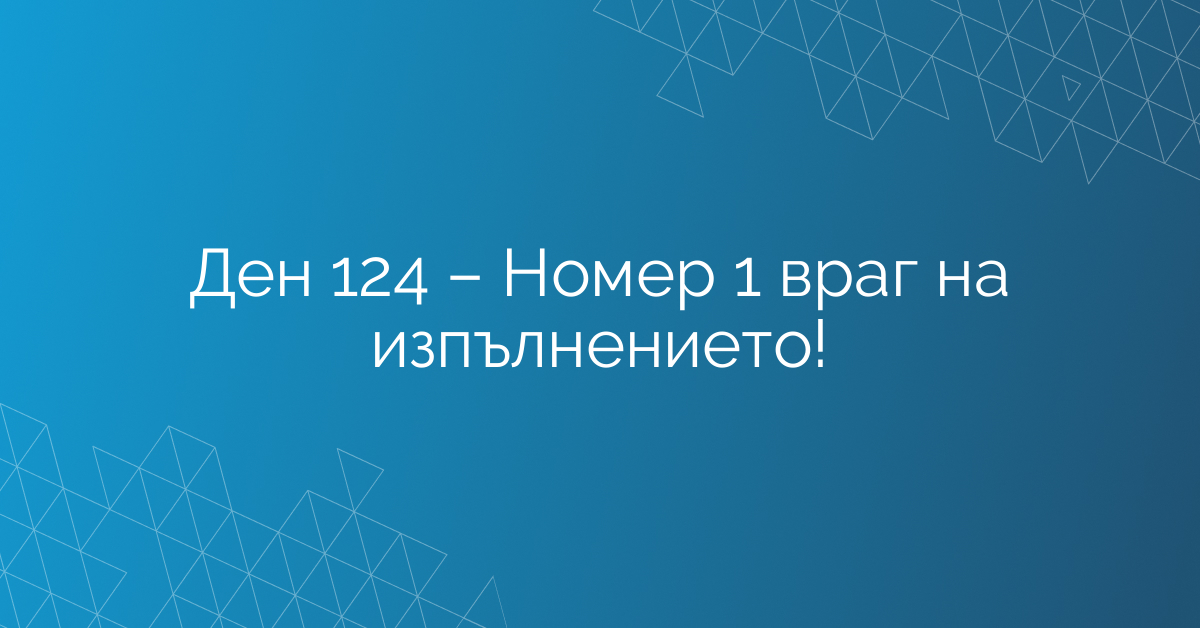 Ден 124 – Номер 1 враг на изпълнението!