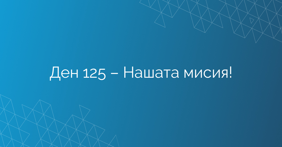 Ден 125 – Нашата мисия!