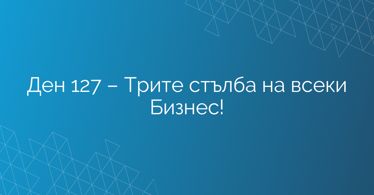 Ден 127 – Трите стълба на всеки Бизнес!