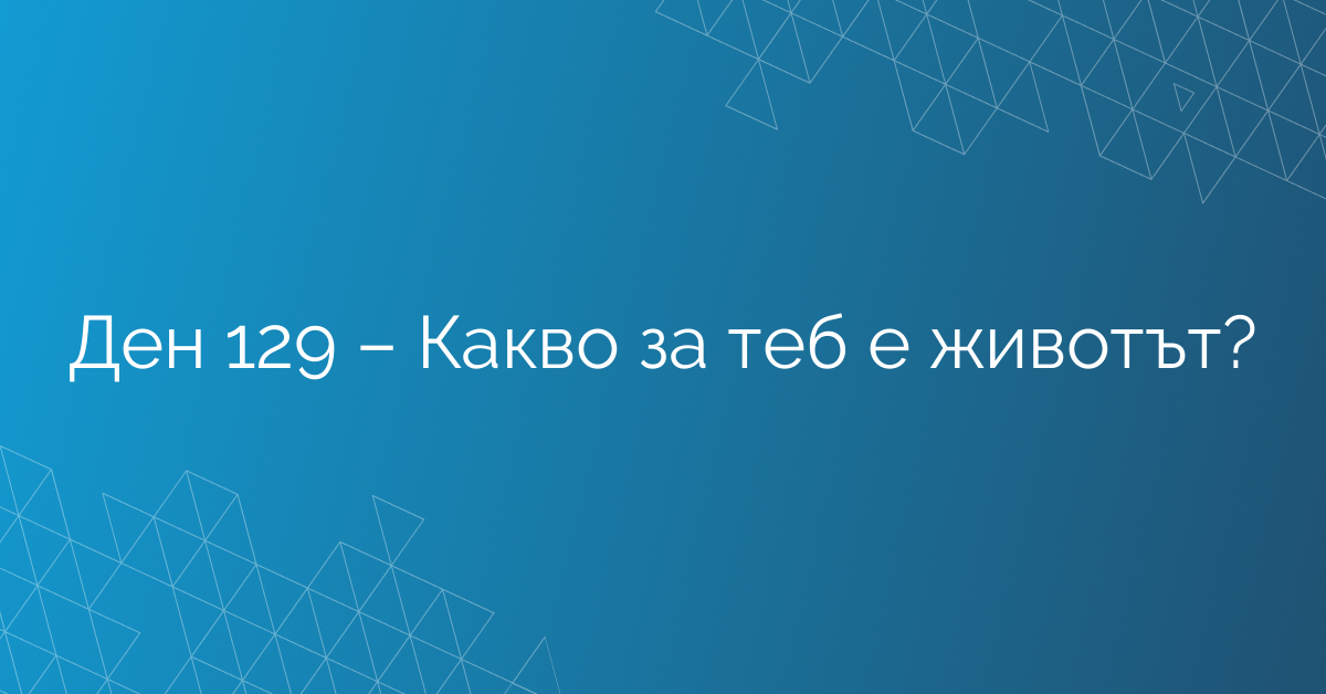Ден 129 – Какво за теб е животът?