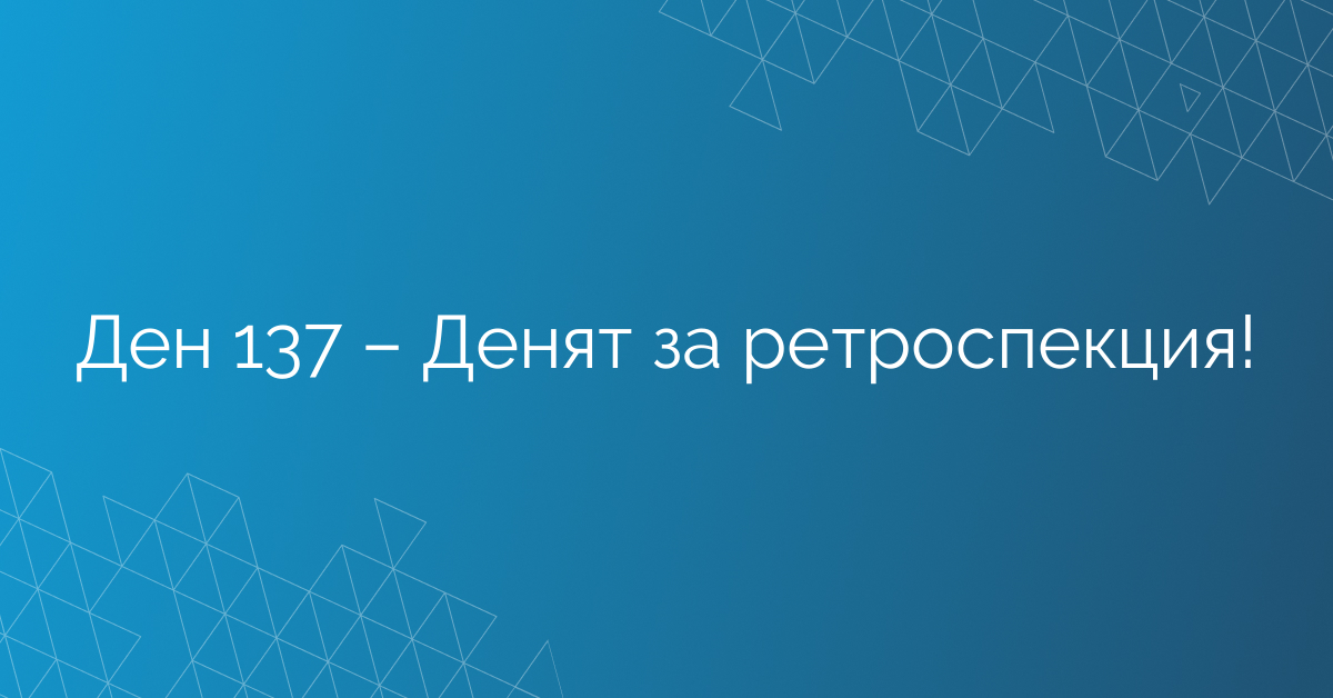 Ден 137 – Денят за ретроспекция!