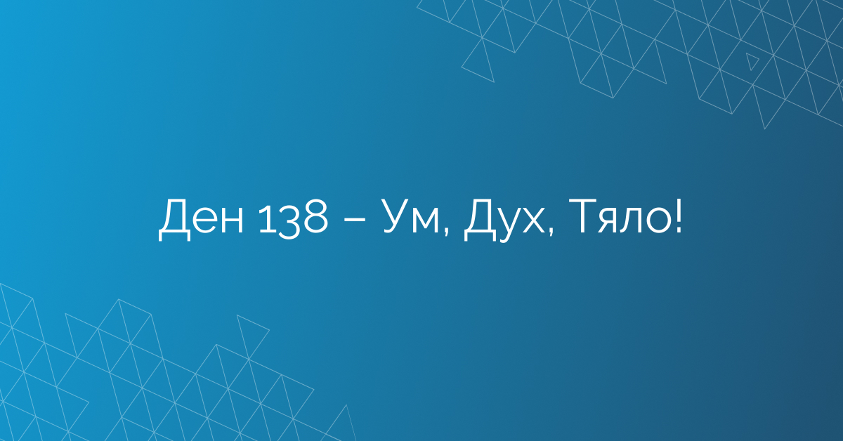 Ден 138 – Ум, Дух, Тяло!