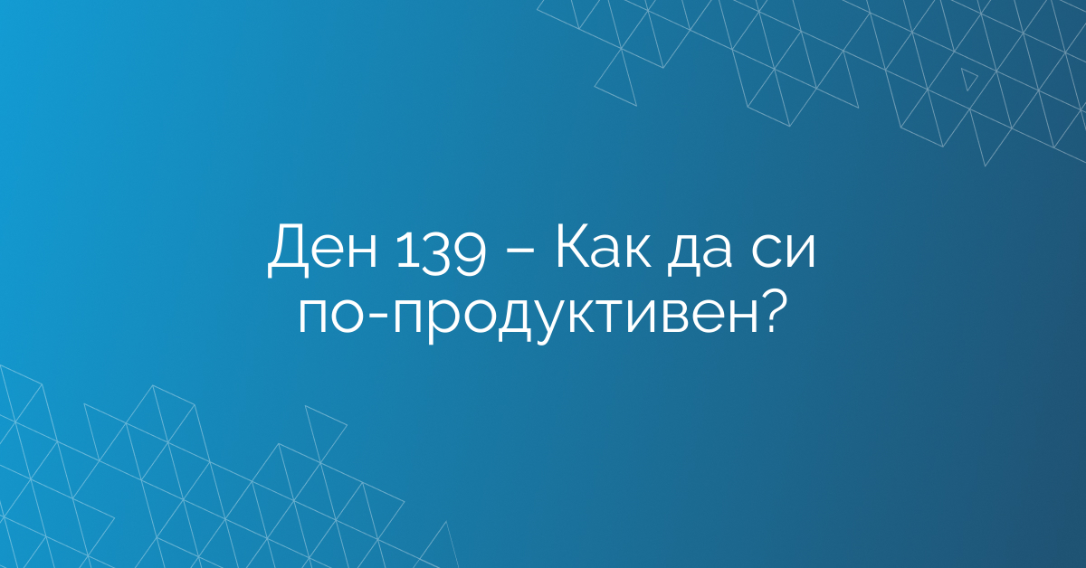 Ден 139 – Как да си по-продуктивен?