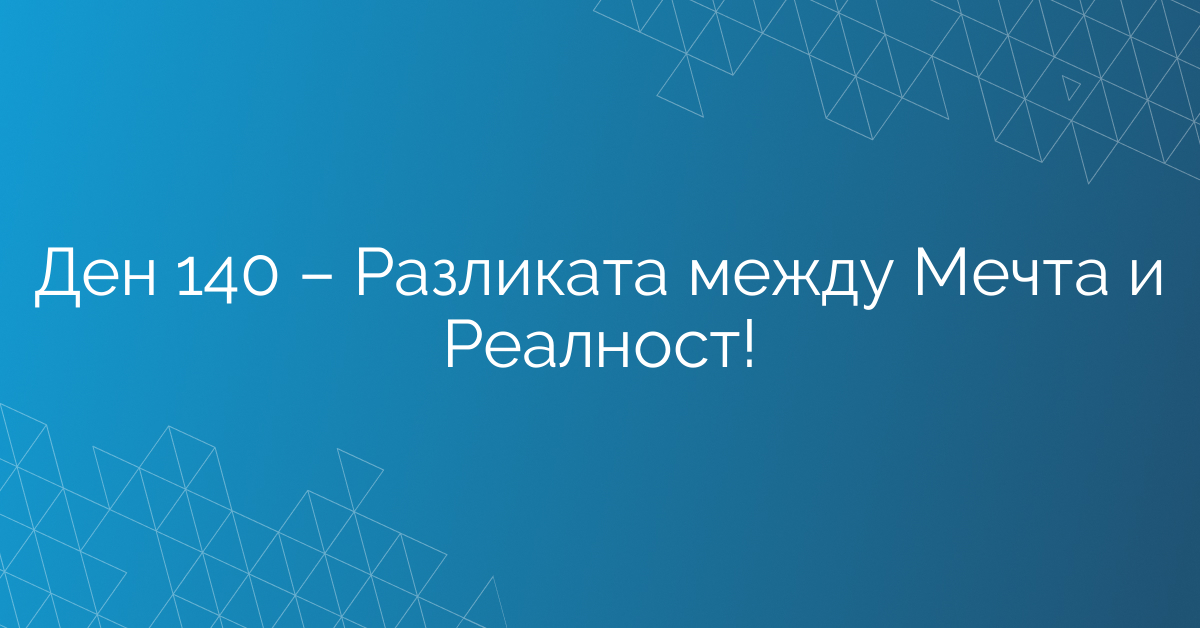 Ден 140 – Разликата между Мечта и Реалност!