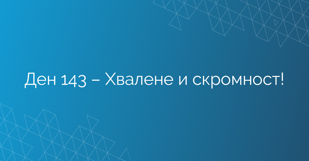 Ден 143 – Хвалене и скромност!