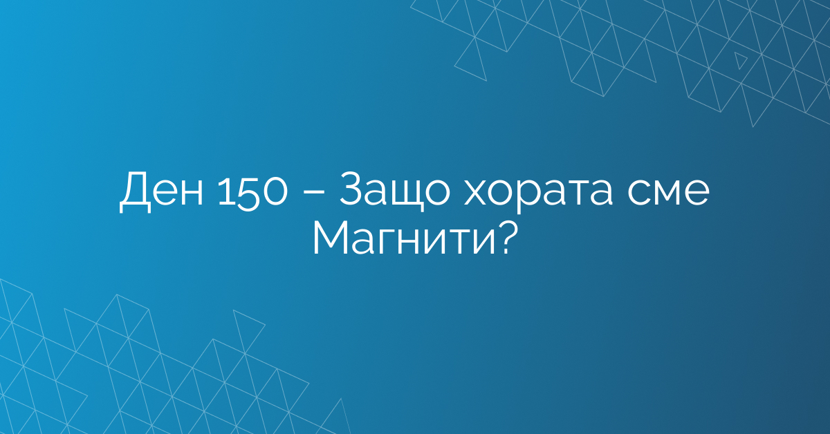 Ден 150 – Защо хората сме Магнити?