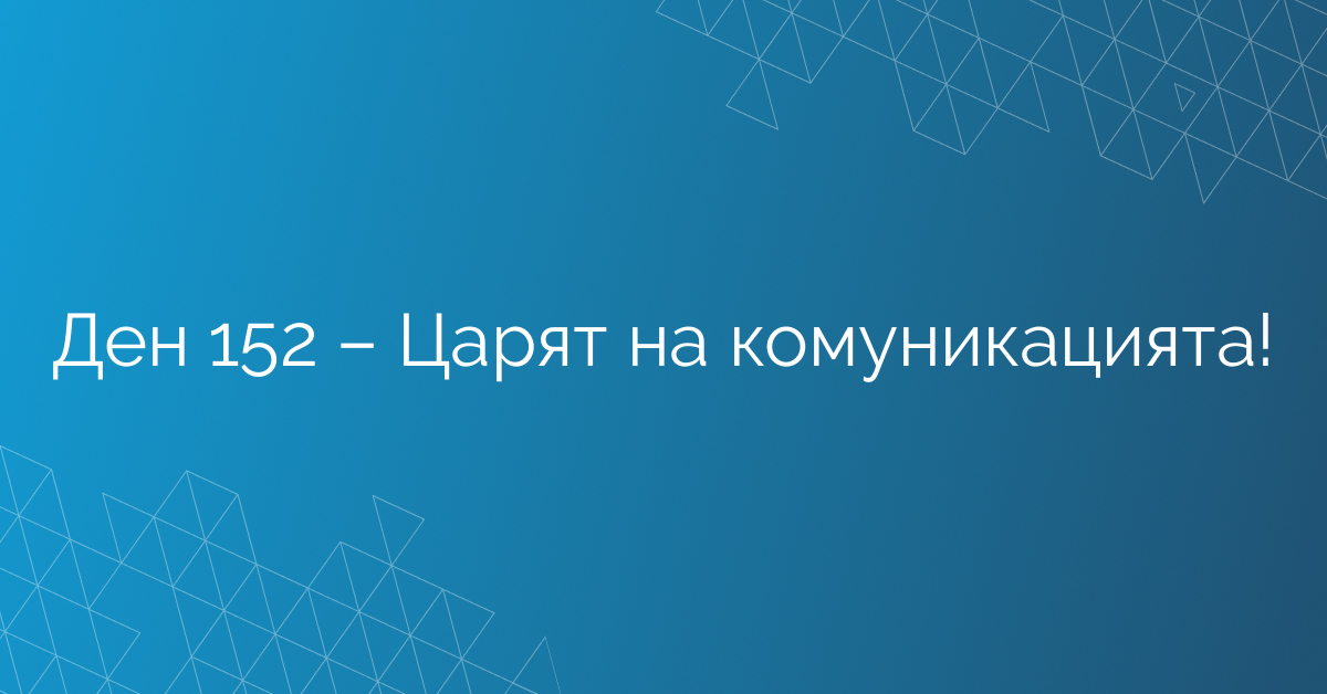 Ден 152 – Царят на комуникацията!