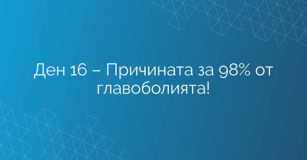 Ден 16 – Причината за 98% от главоболията!