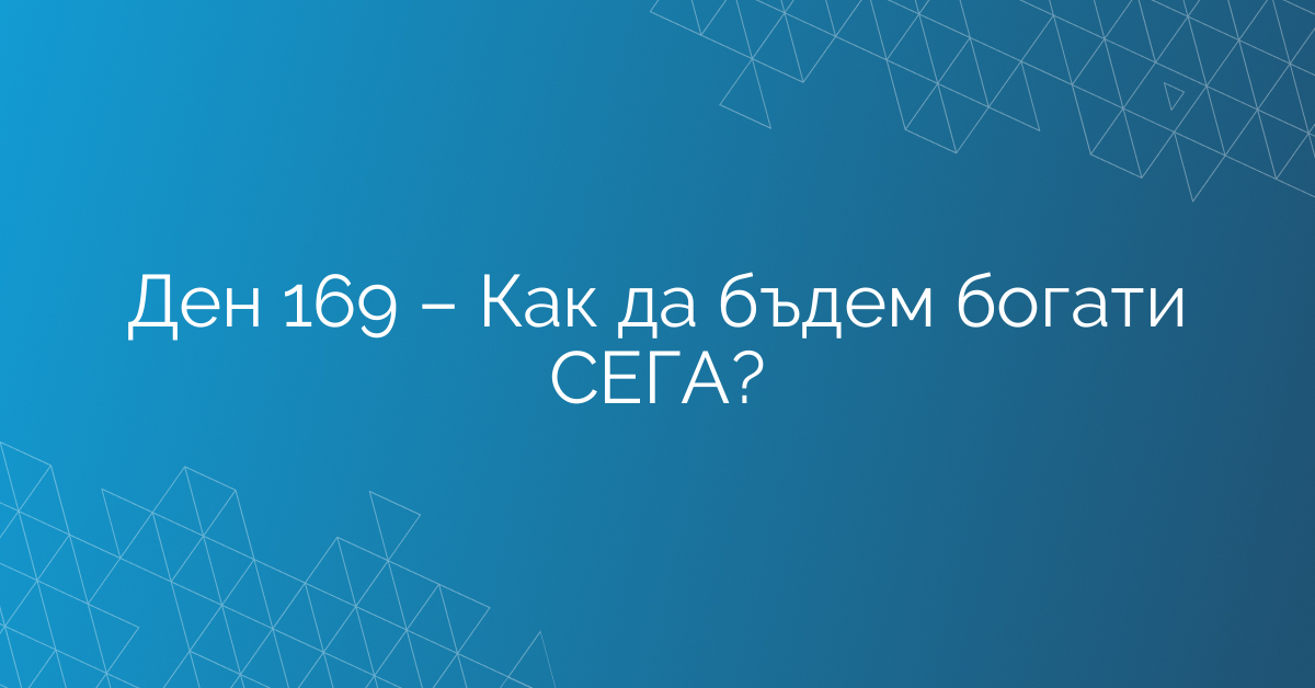 Ден 169 – Как да бъдем богати СЕГА?