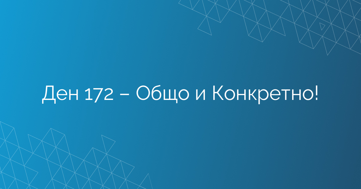 Ден 172 – Общо и Конкретно!
