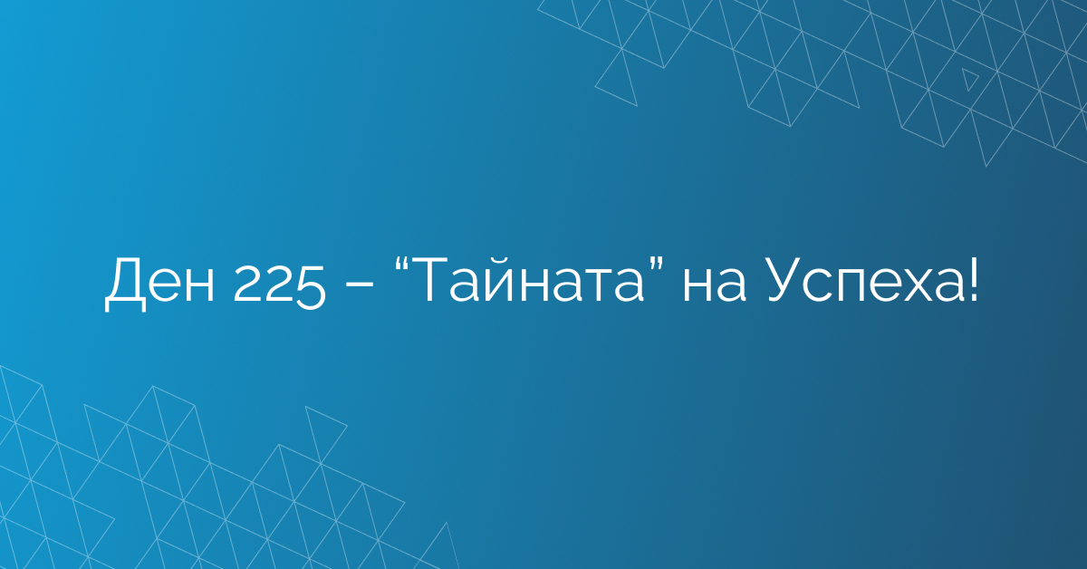 Ден 225 – “Тайната” на Успеха!