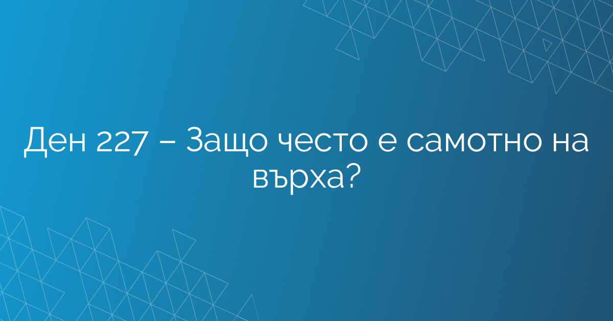 Ден 227 – Защо често е самотно на върха?