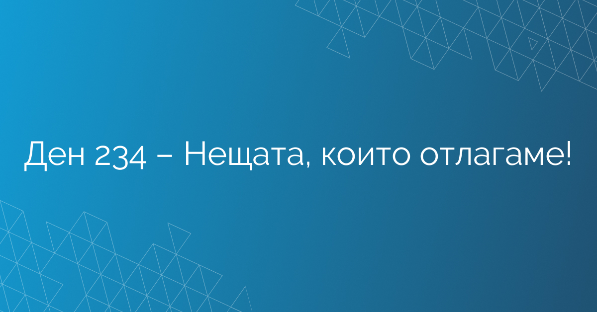 Ден 234 – Нещата, които отлагаме!