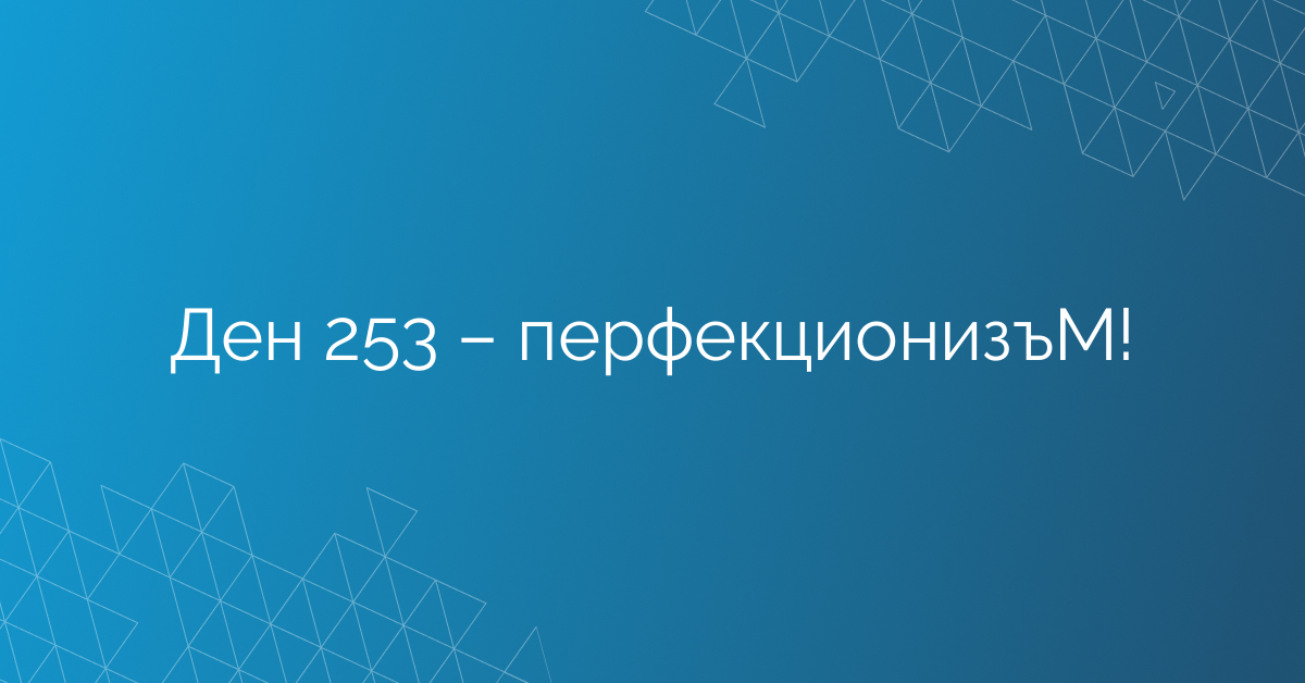 Ден 253 – перфекционизъМ!