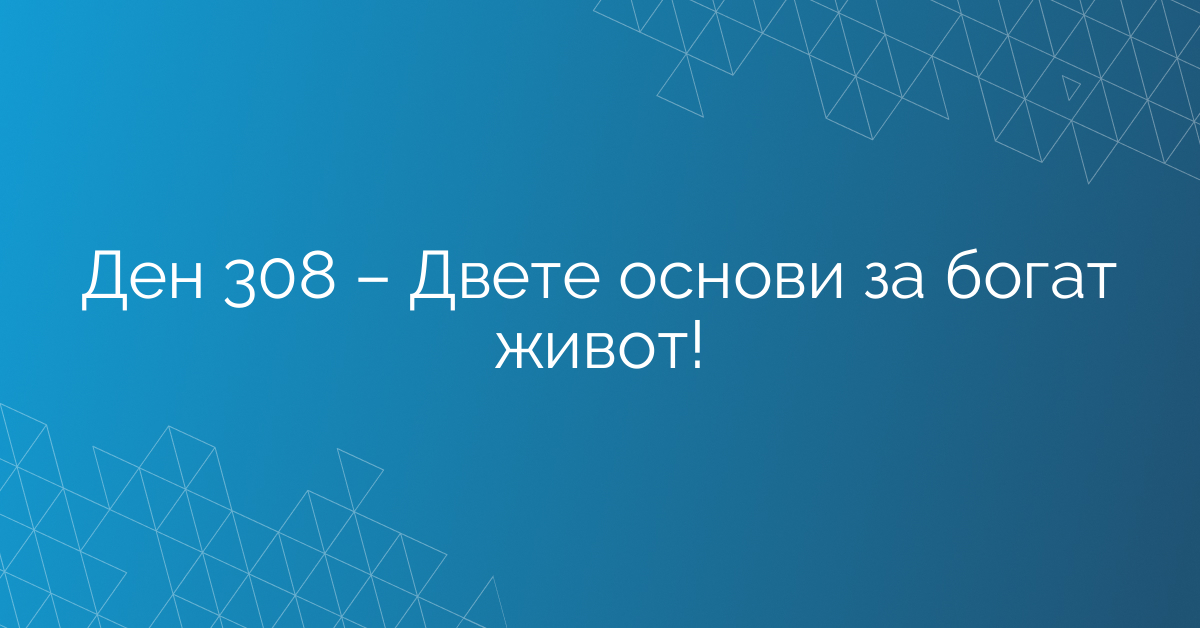 Ден 308 – Двете основи за богат живот!