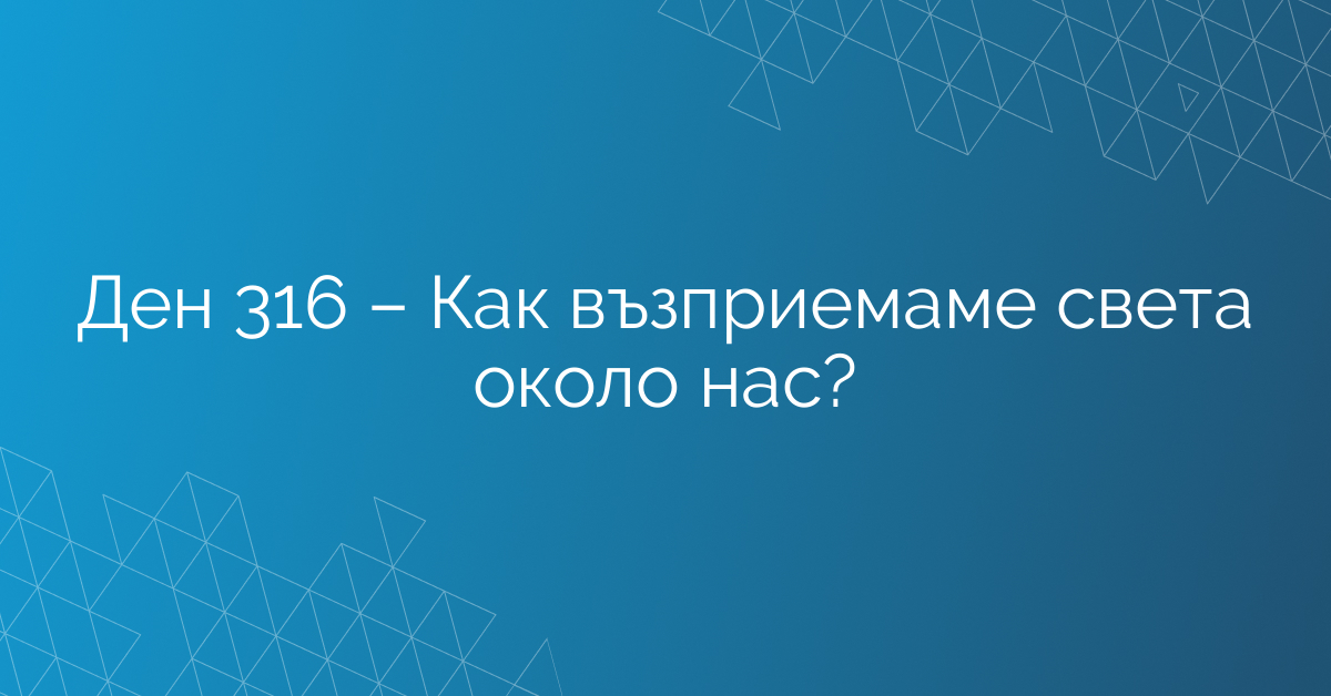 Ден 316 – Как възприемаме света около нас?