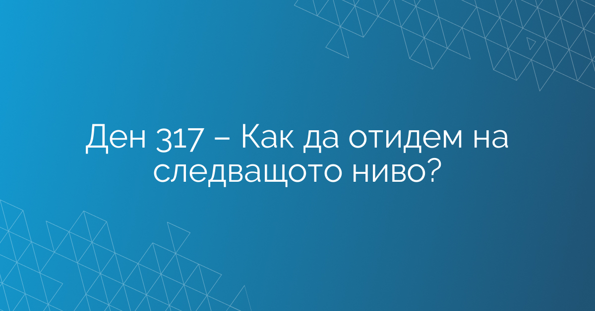 Ден 317 – Как да отидем на следващото ниво?