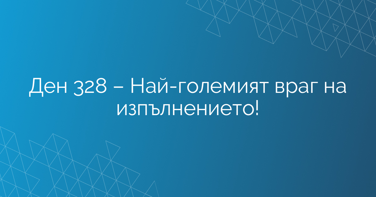Ден 328 – Най-големият враг на изпълнението!