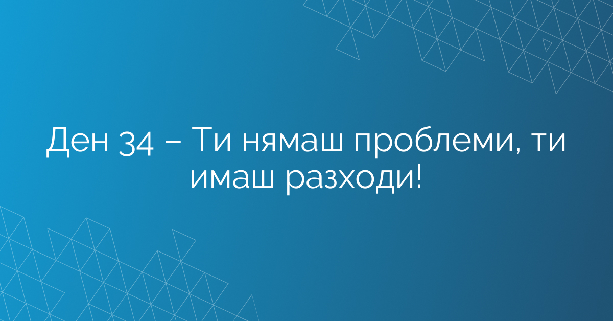 Ден 34 – Ти нямаш проблеми, ти имаш разходи!