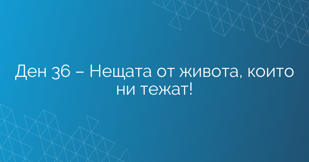 Ден 36 – Нещата от живота, които ни тежат!