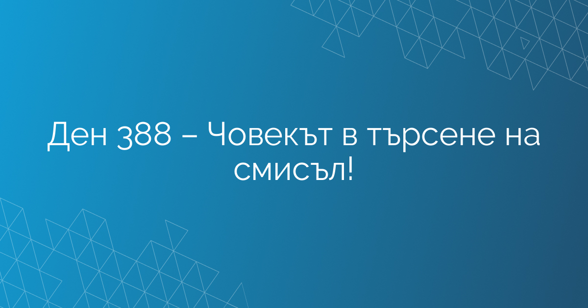 Ден 388 – Човекът в търсене на смисъл!