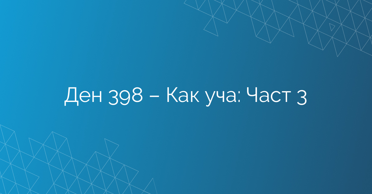 Ден 398 – Как уча: Част 3