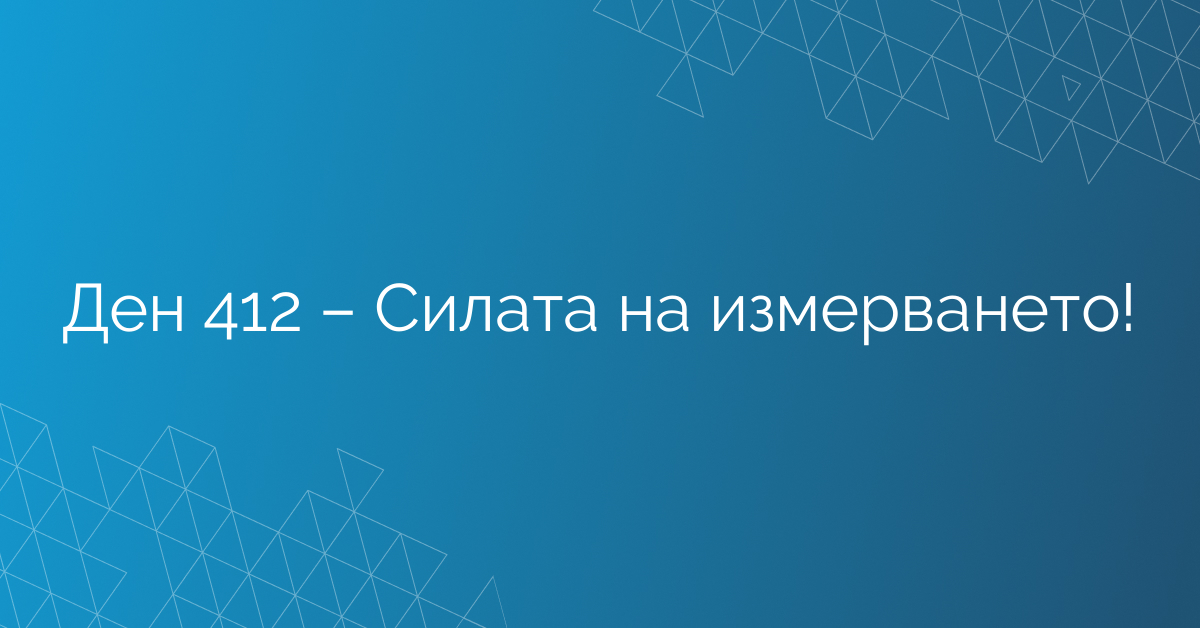Ден 412 – Силата на измерването!
