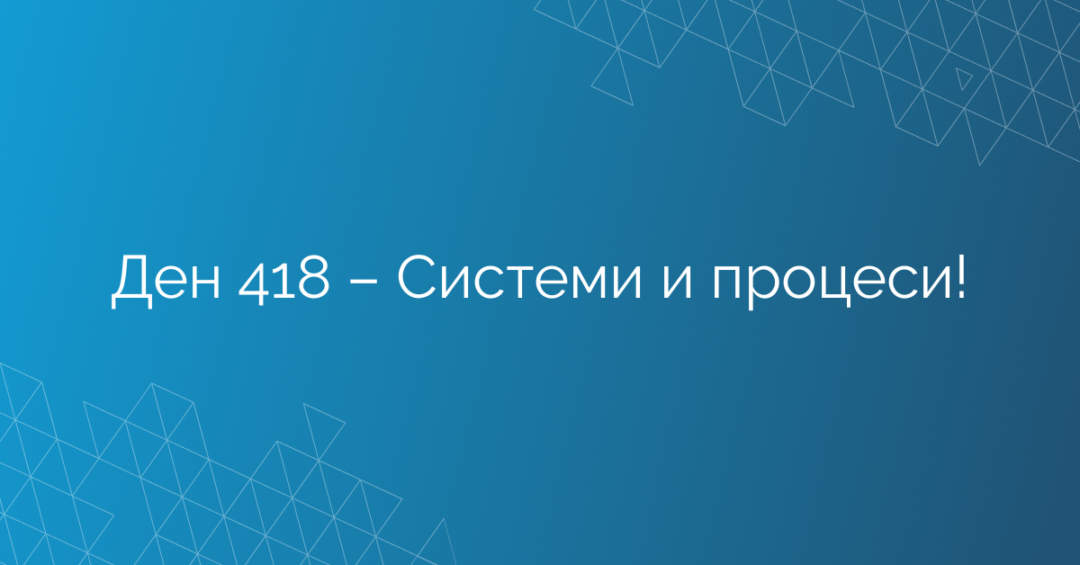 Ден 418 – Системи и процеси!