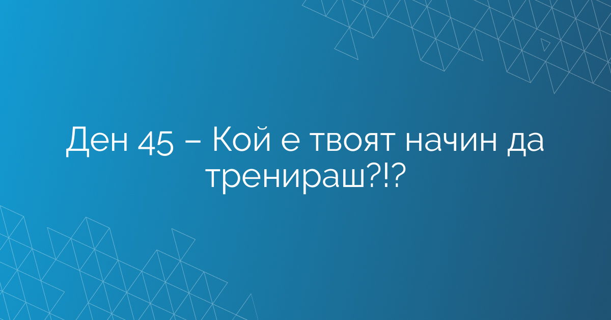 Ден 45 – Кой е твоят начин да тренираш?!?