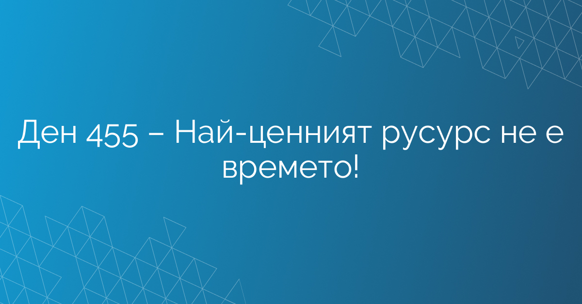 Ден 455 – Най-ценният русурс не е времето!