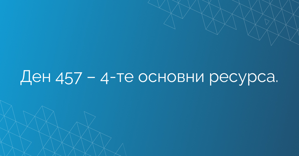 Ден 457 – 4-те основни ресурса.