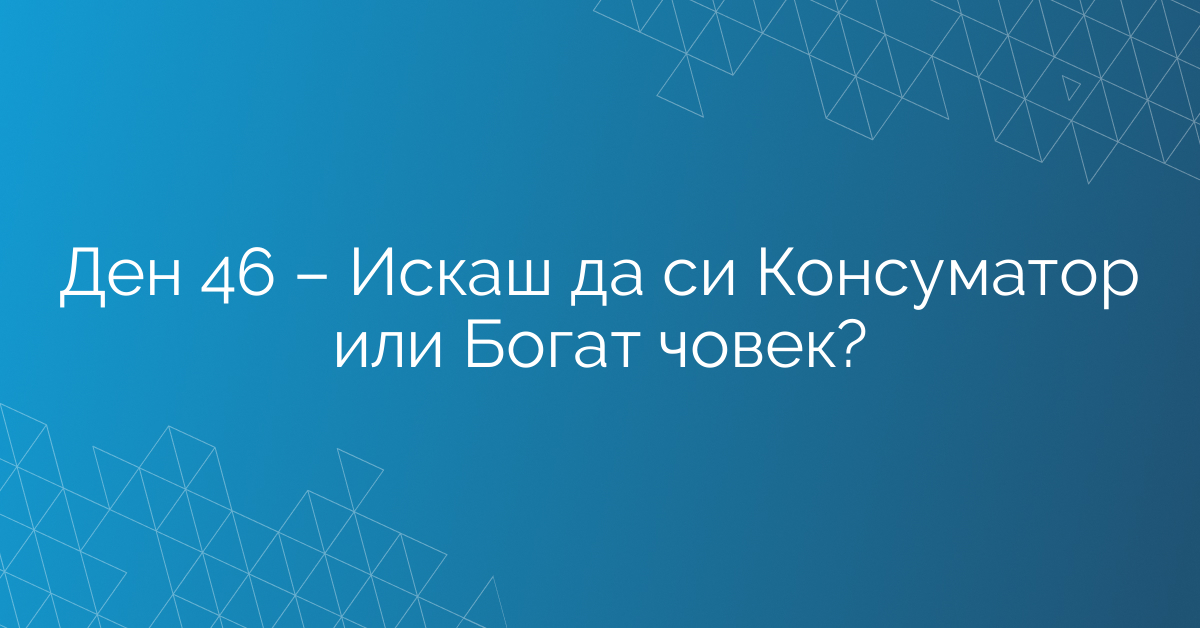 Ден 46 – Искаш да си Консуматор или Богат човек?