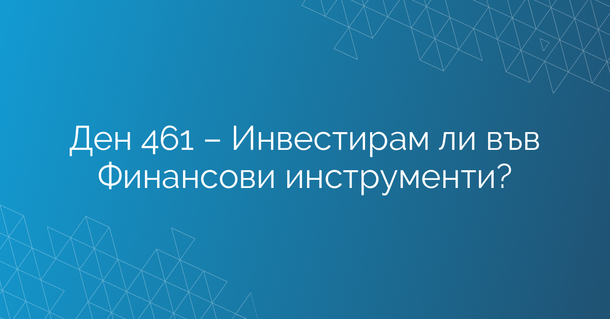 Ден 461 – Инвестирам ли във Финансови инструменти?