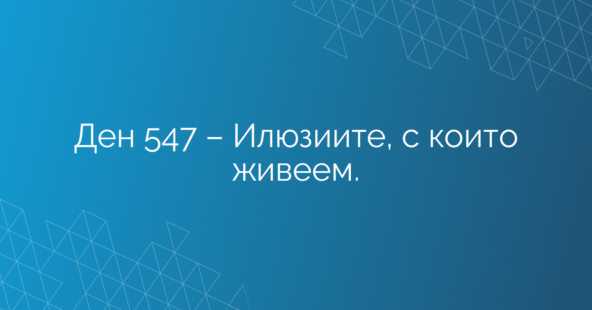 Ден 547 – Илюзиите, с които живеем.