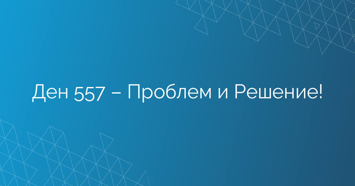 Ден 557 – Проблем и Решение!