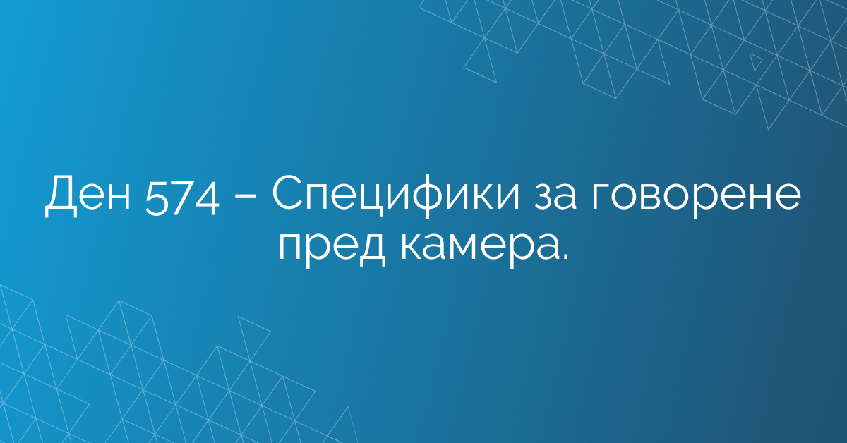 Ден 574 – Специфики за говорене пред камера.