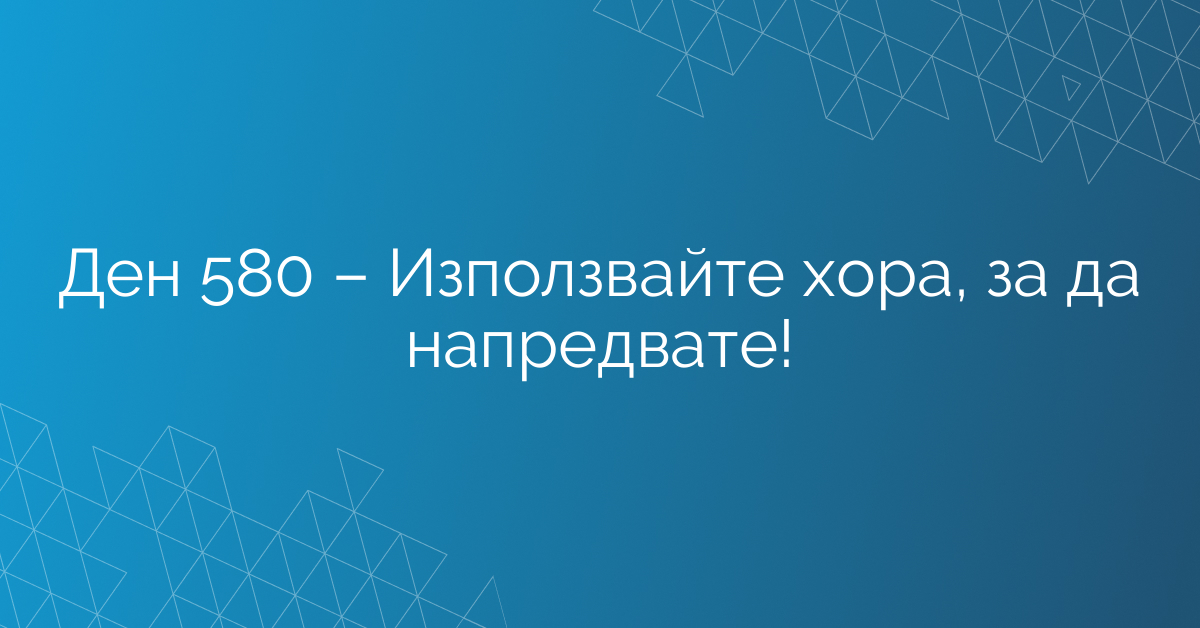 Ден 580 – Използвайте хора, за да напредвате!