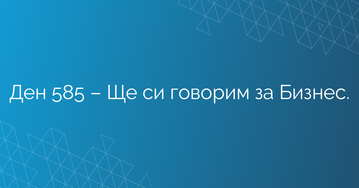 Ден 585 – Ще си говорим за Бизнес.